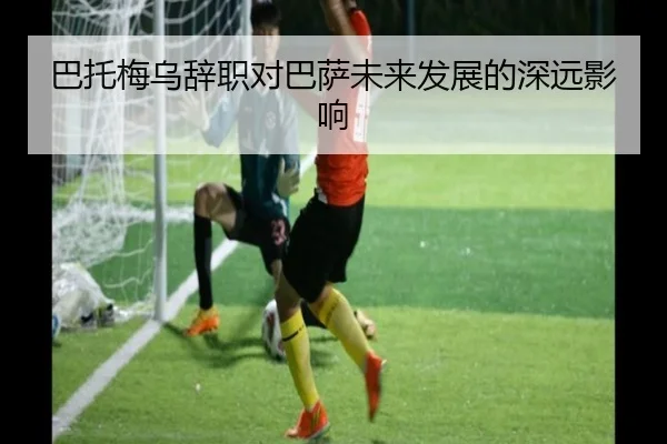 巴托梅乌辞职对巴萨未来发展的深远影响